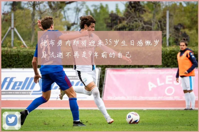 德布劳内即将迎来35岁生日感慨岁月流逝不再是9年前的自己