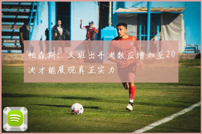 帕森斯：文班出手次数应增加至20次才能展现真正实力