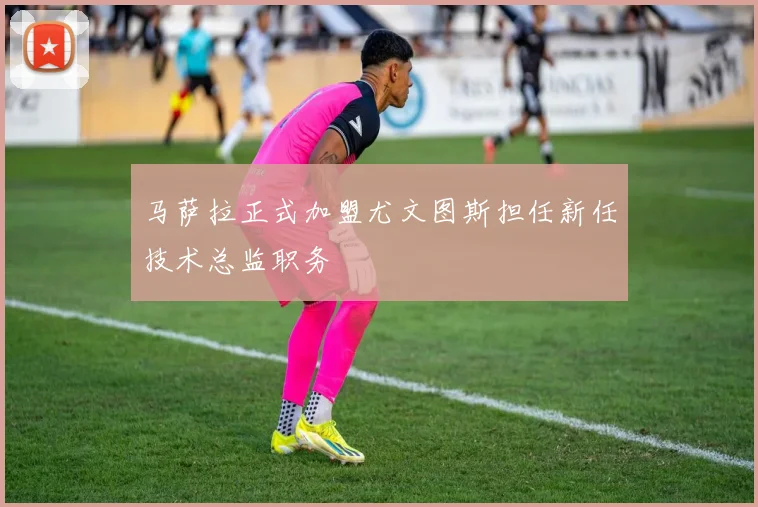 马萨拉正式加盟尤文图斯担任新任技术总监职务