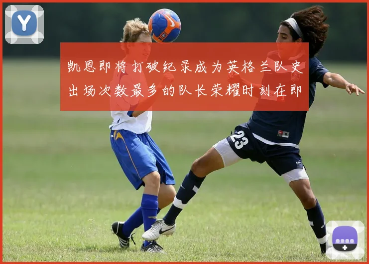 凯恩即将打破纪录成为英格兰队史出场次数最多的队长荣耀时刻在即