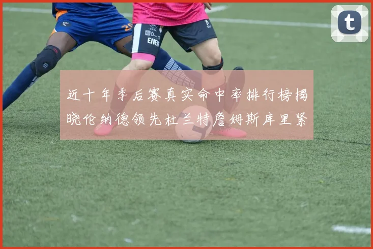 近十年季后赛真实命中率排行榜揭晓伦纳德领先杜兰特詹姆斯库里紧随其后