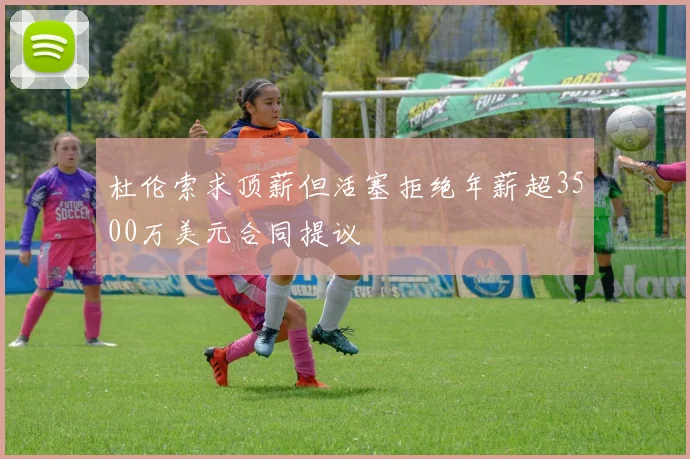 杜伦索求顶薪但活塞拒绝年薪超3500万美元合同提议