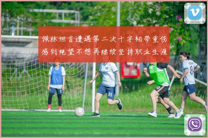 佩林坦言遭遇第二次十字韧带重伤感到绝望不想再继续坚持职业生涯