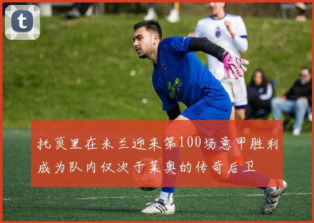 托莫里在米兰迎来第100场意甲胜利成为队内仅次于莱奥的传奇后卫