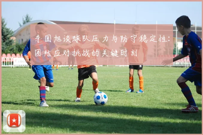 李国旭谈球队压力与防守稳定性：团结应对挑战的关键时刻