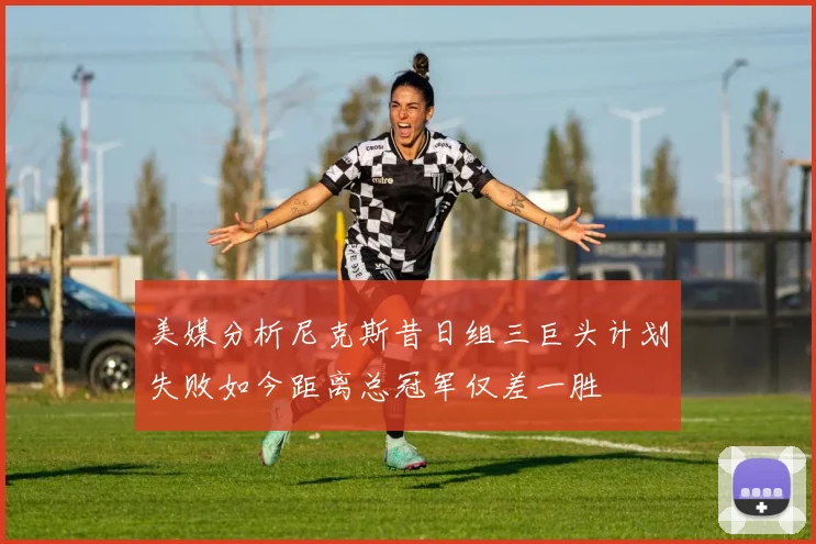 美媒分析尼克斯昔日组三巨头计划失败如今距离总冠军仅差一胜