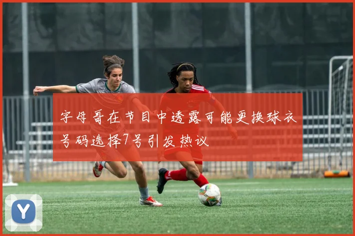 字母哥在节目中透露可能更换球衣号码选择7号引发热议